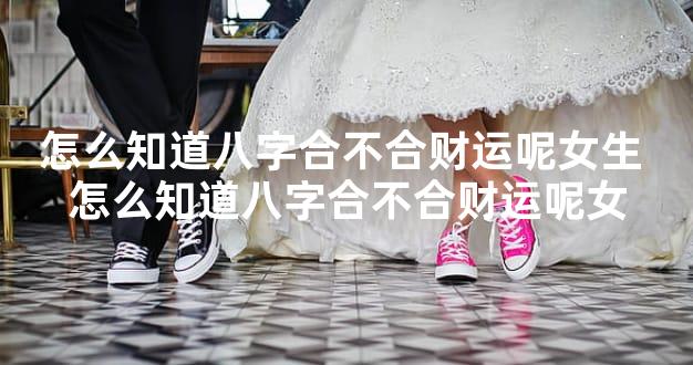 怎么知道八字合不合财运呢女生 怎么知道八字合不合财运呢女